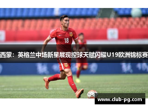 西蒙：英格兰中场新星展现控球天赋闪耀U19欧洲锦标赛